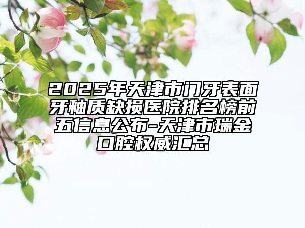 2025年天津市门牙表面牙釉质缺损医院排名榜前五信息公布-天津市瑞金口腔权威汇总