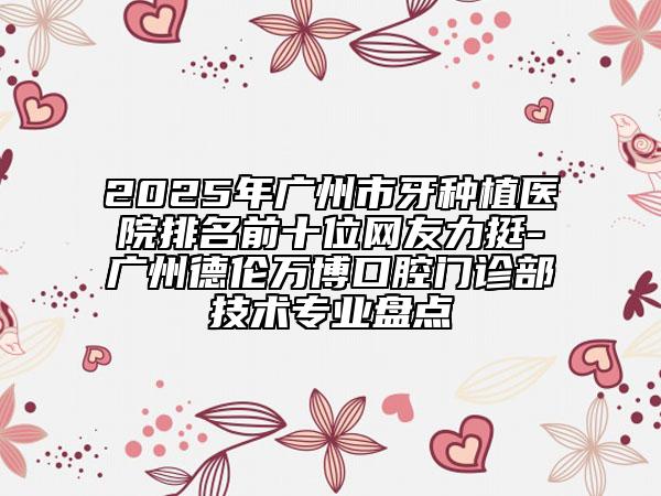 2025年广州市牙种植医院排名前十位网友力挺-广州德伦万博口腔门诊部技术专业盘点