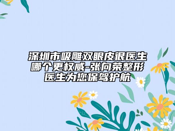 深圳市吸雕双眼皮很医生哪个更权威-张向荣整形医生为您保驾护航