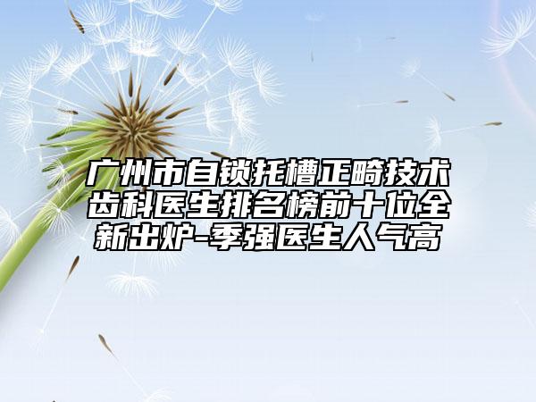 广州市自锁托槽正畸技术齿科医生排名榜前十位全新出炉-季强医生人气高