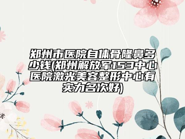 郑州市医院自体骨隆鼻多少钱(郑州解放军153中心医院激光美容整形中心有实力名次好)