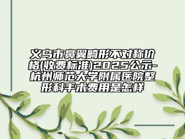 义乌市鼻翼畸形不对称价格(收费标准)2025公示-杭州师范大学附属医院整形科手术费用是怎样