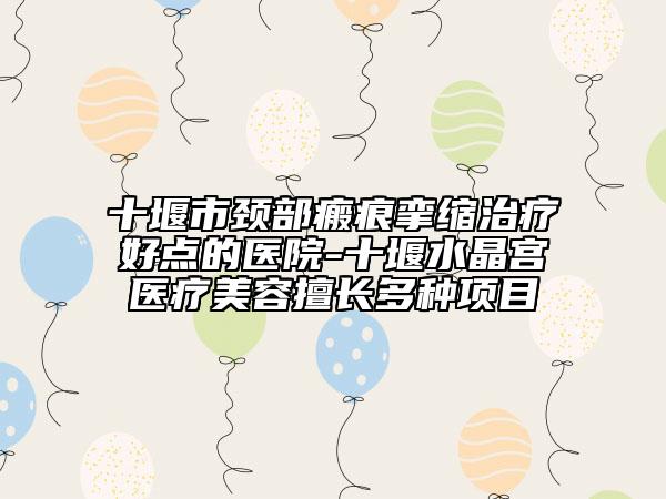 十堰市颈部瘢痕挛缩治疗好点的医院-十堰水晶宫医疗美容擅长多种项目