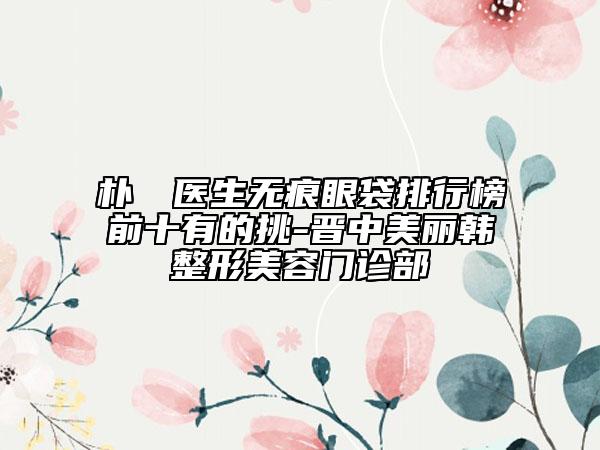 朴烍皥医生无痕眼袋排行榜前十有的挑-晋中美丽韩整形美容门诊部