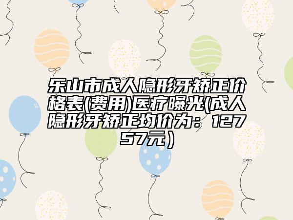 乐山市成人隐形牙矫正价格表(费用)医疗曝光(成人隐形牙矫正均价为：12757元）