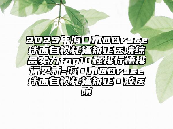 2025年海口市OBrace球面自锁托槽矫正医院综合实力top10强排行榜排行更新-海口市OBrace球面自锁托槽矫正口腔医院
