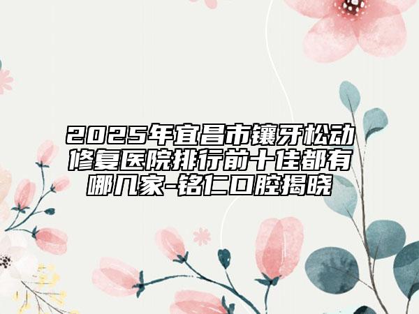 2025年宜昌市镶牙松动修复医院排行前十佳都有哪几家-铭仁口腔揭晓