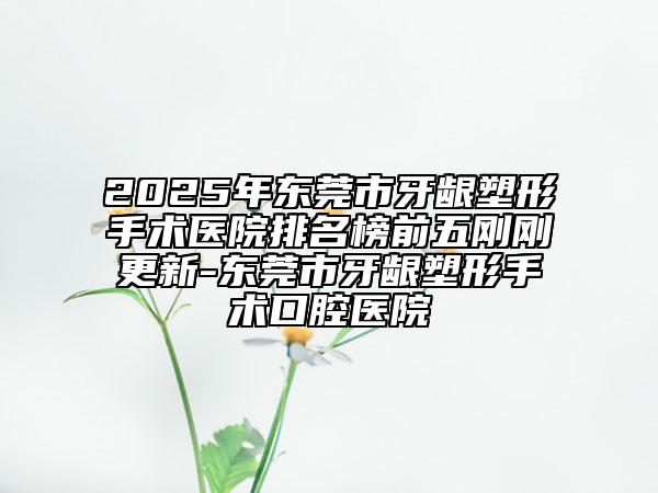 2025年东莞市牙龈塑形手术医院排名榜前五刚刚更新-东莞市牙龈塑形手术口腔医院