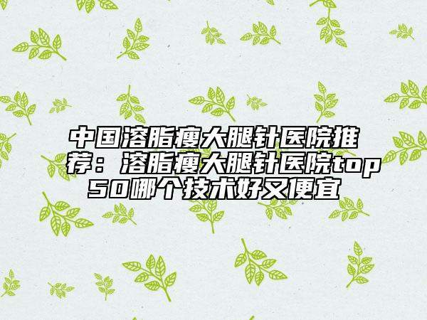中国溶脂瘦大腿针医院推荐：溶脂瘦大腿针医院top50哪个技术好又便宜