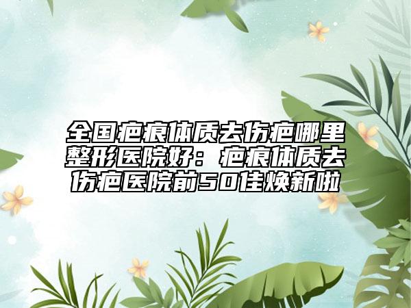 全国疤痕体质去伤疤哪里整形医院好：疤痕体质去伤疤医院前50佳焕新啦