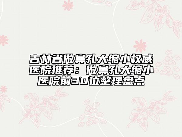 吉林省做鼻孔大缩小权威医院推荐：做鼻孔大缩小医院前30位整理盘点