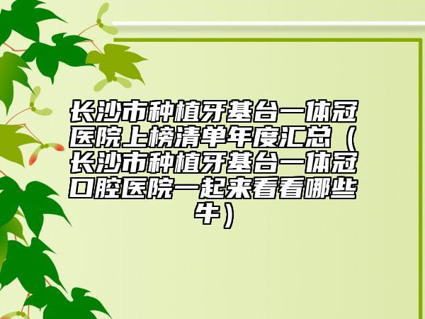 长沙市种植牙基台一体冠医院上榜清单年度汇总（长沙市种植牙基台一体冠口腔医院一起来看看哪些牛）