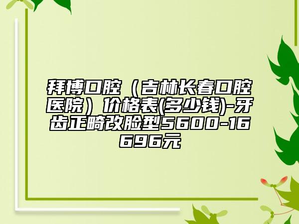 拜博口腔（吉林长春口腔医院）价格表(多少钱)-牙齿正畸改脸型5600-16696元