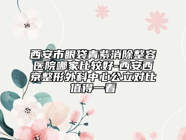 西安市眼袋青紫消除整容医院哪家比较好-西安西京整形外科中心公立对比值得一看