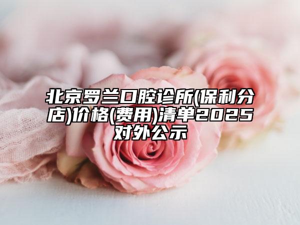 北京罗兰口腔诊所(保利分店)价格(费用)清单2025对外公示