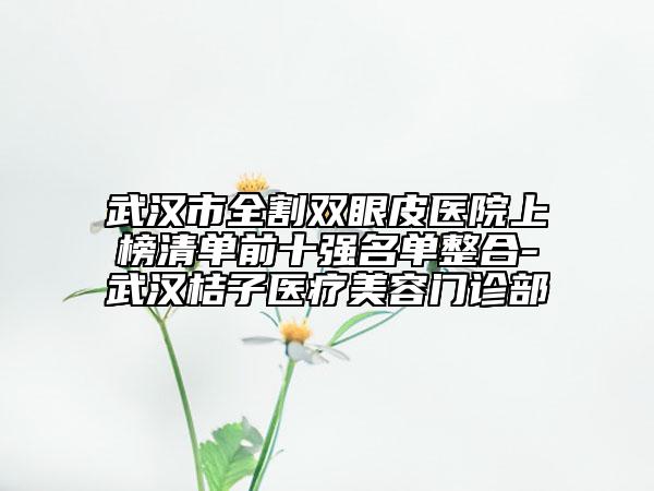 武汉市全割双眼皮医院上榜清单前十强名单整合-武汉桔子医疗美容门诊部