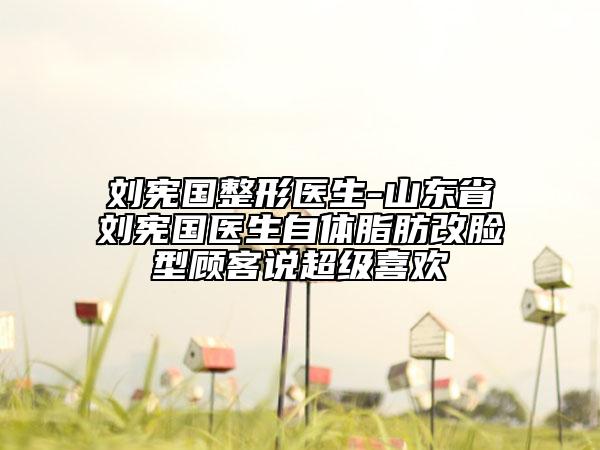 刘宪国整形医生-山东省刘宪国医生自体脂肪改脸型顾客说超级喜欢