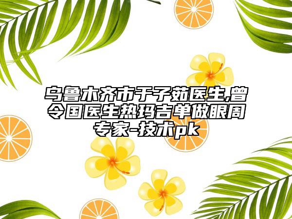乌鲁木齐市于子茹医生,曾令国医生热玛吉单做眼周专家-技术pk