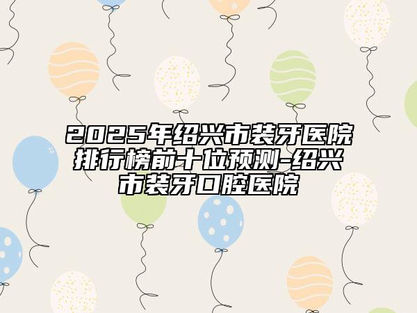 2025年绍兴市装牙医院排行榜前十位预测-绍兴市装牙口腔医院
