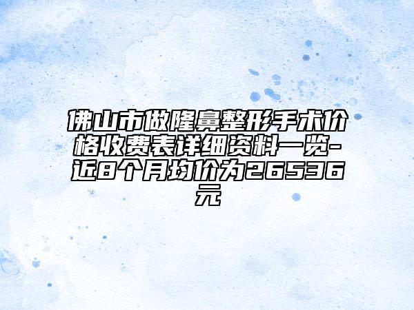 佛山市做隆鼻整形手术价格收费表详细资料一览-近8个月均价为26536元