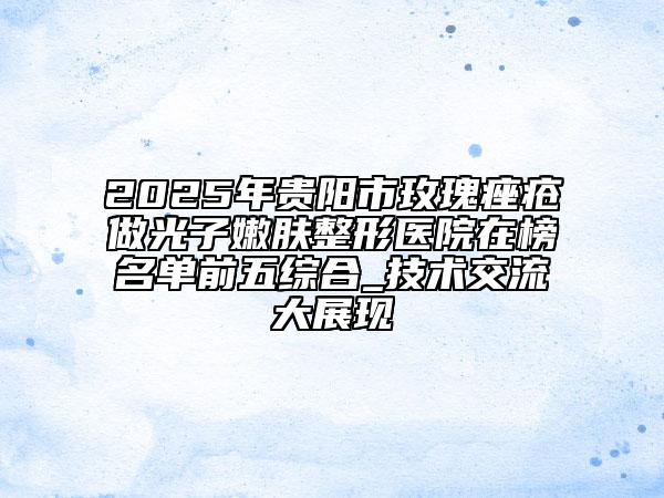 2025年贵阳市玫瑰痤疮做光子嫩肤整形医院在榜名单前五综合_技术交流大展现