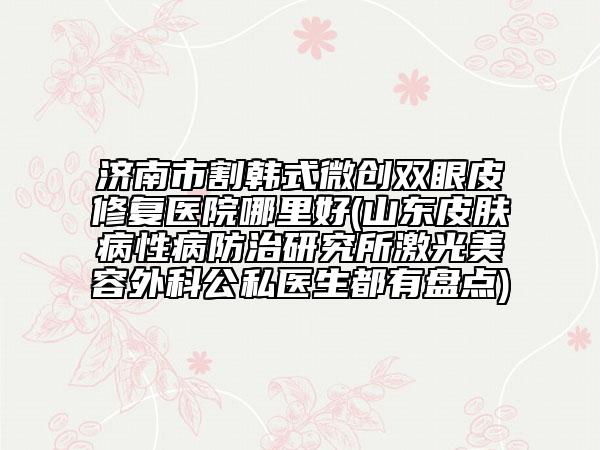 济南市割韩式微创双眼皮修复医院哪里好(山东皮肤病性病防治研究所激光美容外科公私医生都有盘点)