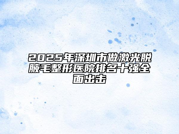2025年深圳市做激光脱腋毛整形医院排名十强全面出击