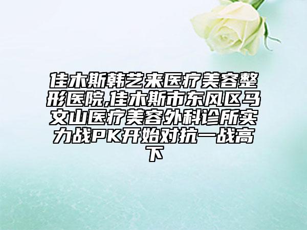 佳木斯韩艺来医疗美容整形医院,佳木斯市东风区马文山医疗美容外科诊所实力战PK开始对抗一战高下
