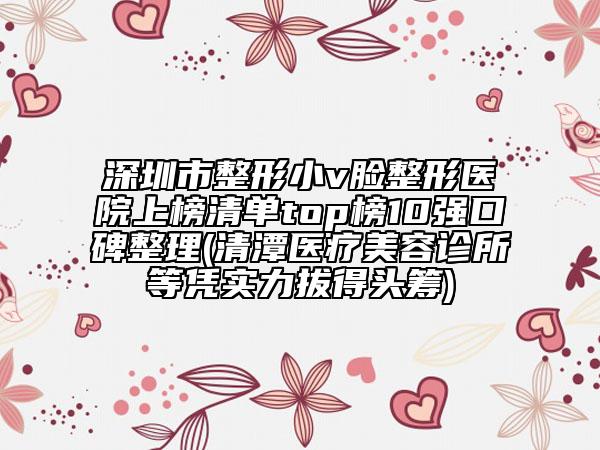 深圳市整形小v脸整形医院上榜清单top榜10强口碑整理(清潭医疗美容诊所等凭实力拔得头筹)