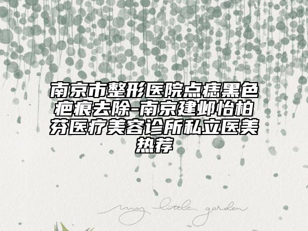南京市整形医院点痣黑色疤痕去除-南京建邺怡柏芬医疗美容诊所私立医美热荐