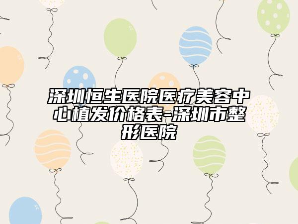 深圳恒生医院医疗美容中心植发价格表-深圳市整形医院