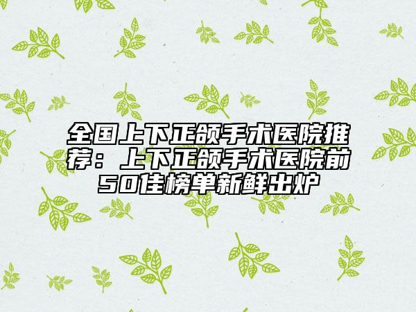 全国上下正颌手术医院推荐：上下正颌手术医院前50佳榜单新鲜出炉