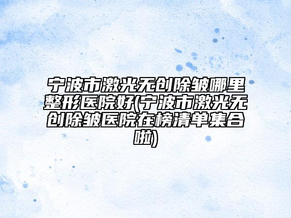 宁波市激光无创除皱哪里整形医院好(宁波市激光无创除皱医院在榜清单集合啦)