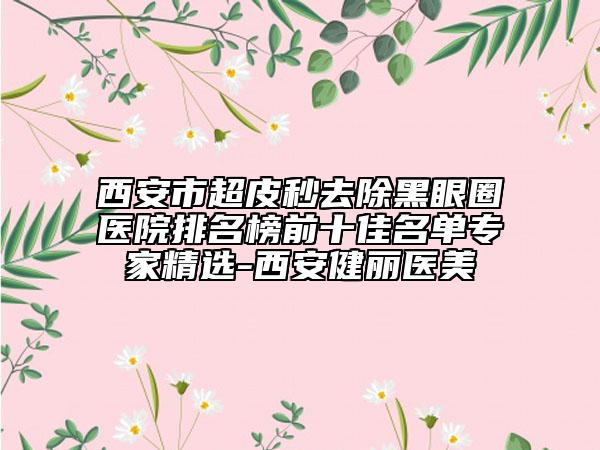 西安市超皮秒去除黑眼圈医院排名榜前十佳名单专家精选-西安健丽医美