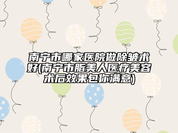 南宁市哪家医院做除皱术好(南宁市脂美人医疗美容术后效果包你满意)