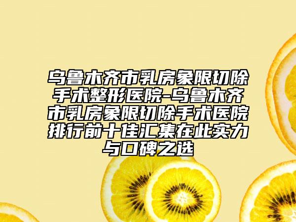 乌鲁木齐市乳房象限切除手术整形医院-乌鲁木齐市乳房象限切除手术医院排行前十佳汇集在此实力与口碑之选