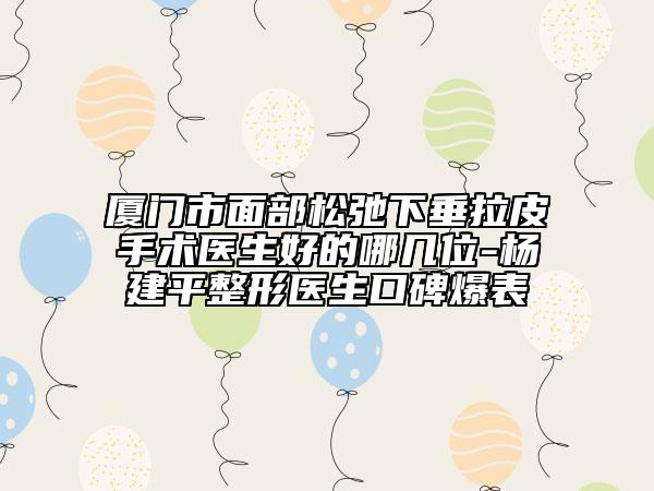 厦门市面部松弛下垂拉皮手术医生好的哪几位-杨建平整形医生口碑爆表
