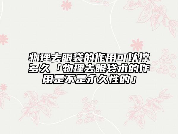 物理去眼袋的作用可以撑多久「物理去眼袋术的作用是不是永久性的」