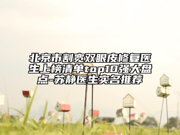 北京市割宽双眼皮修复医生上榜清单top10强大盘点-苏静医生实名推荐