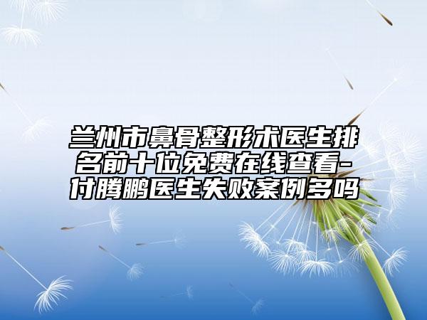 兰州市鼻骨整形术医生排名前十位免费在线查看-付腾鹏医生失败案例多吗