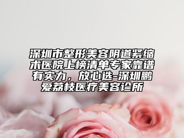 深圳市整形美容阴道紧缩术医院上榜清单专家靠谱有实力，放心选-深圳鹏爱荔枝医疗美容诊所