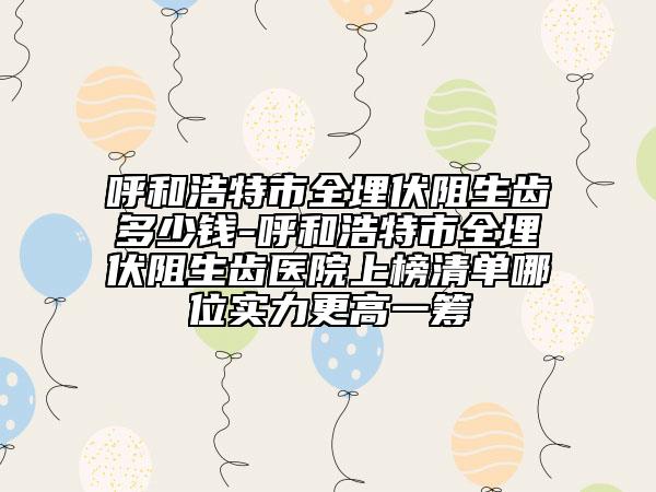 呼和浩特市全埋伏阻生齿多少钱-呼和浩特市全埋伏阻生齿医院上榜清单哪位实力更高一筹