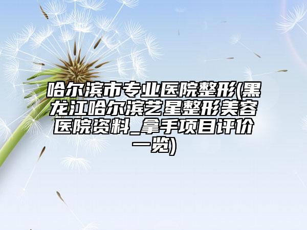 哈尔滨市专业医院整形(黑龙江哈尔滨艺星整形美容医院资料_拿手项目评价一览)