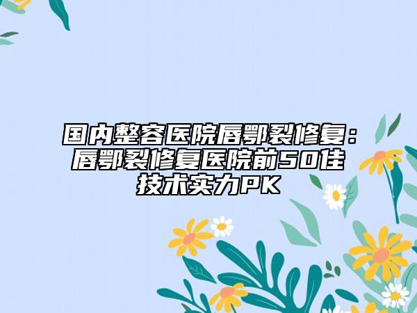 国内整容医院唇鄂裂修复：唇鄂裂修复医院前50佳技术实力PK