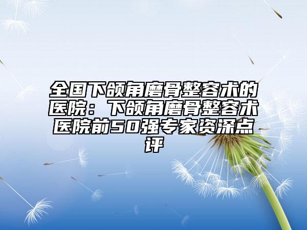 全国下颌角磨骨整容术的医院：下颌角磨骨整容术医院前50强专家资深点评