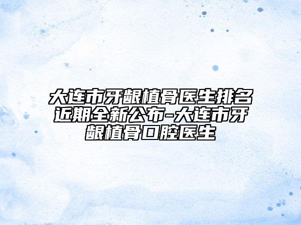 大连市牙龈植骨医生排名近期全新公布-大连市牙龈植骨口腔医生