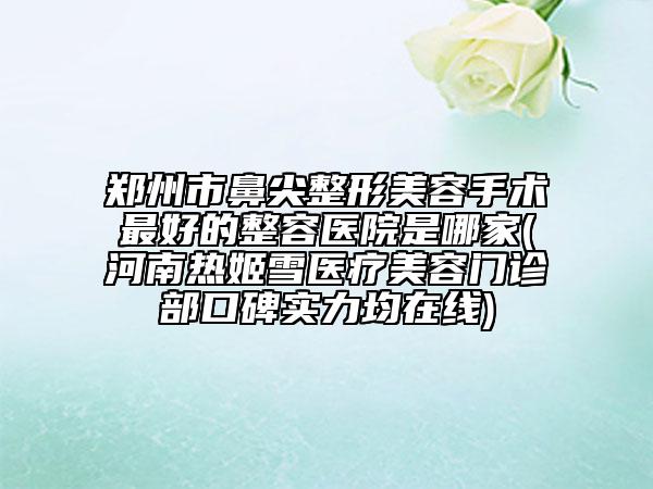 郑州市鼻尖整形美容手术最好的整容医院是哪家(河南热姬雪医疗美容门诊部口碑实力均在线)