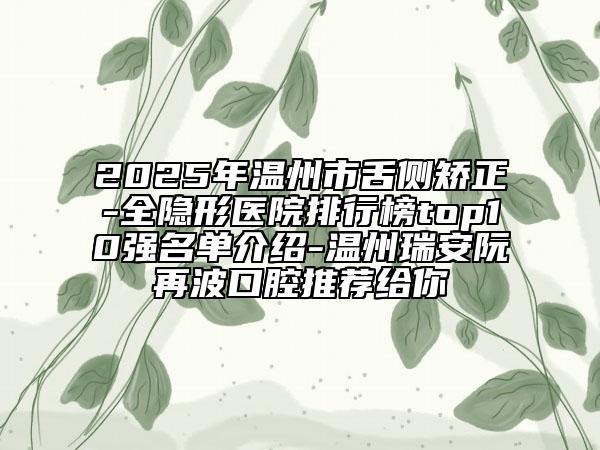 2025年温州市舌侧矫正-全隐形医院排行榜top10强名单介绍-温州瑞安阮再波口腔推荐给你