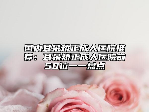 国内耳朵矫正成人医院推荐：耳朵矫正成人医院前50位一一盘点