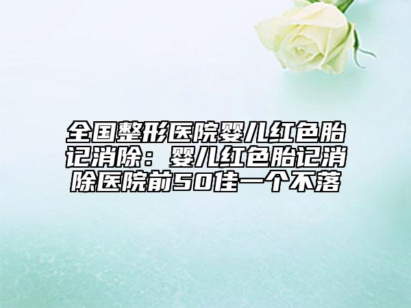全国整形医院婴儿红色胎记消除：婴儿红色胎记消除医院前50佳一个不落